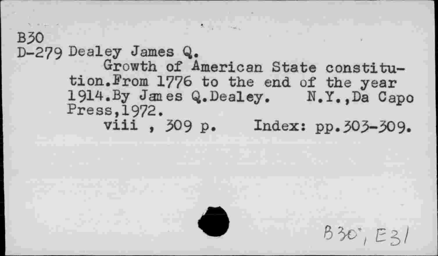 ﻿B50
D-279 Dealey James Q.
Growth of American State constitution.From 1776 to the end of the year 1914.By Janes Q.Dealey. N.Y.,Da Capo Press,1972.
viii , 509 p. Index: pp.50.5-509.
6 30-, E5/